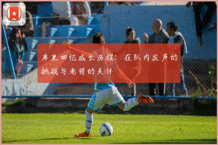 库里回忆成长历程：在队内发声的挑战与老将的关怀