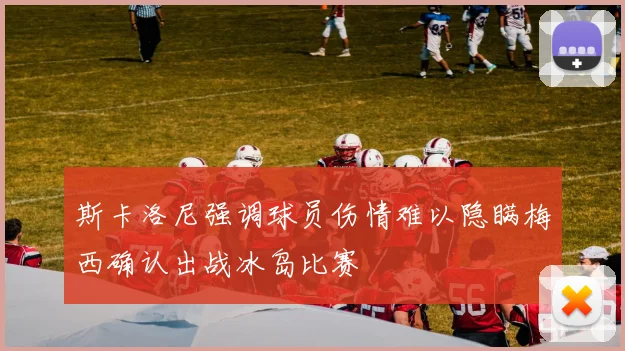 斯卡洛尼强调球员伤情难以隐瞒梅西确认出战冰岛比赛