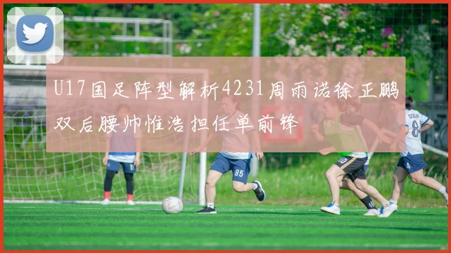 U17国足阵型解析4231周雨诺徐正鹏双后腰帅惟浩担任单前锋