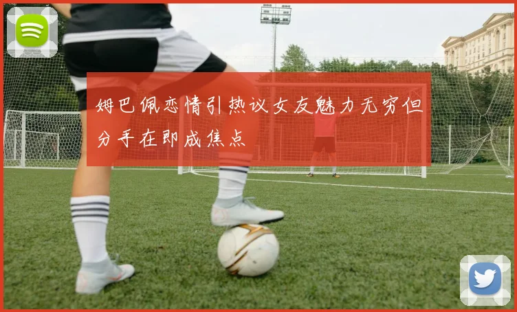 姆巴佩恋情引热议女友魅力无穷但分手在即成焦点