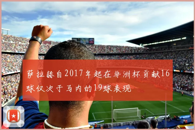 萨拉赫自2017年起在非洲杯贡献16球仅次于马内的19球表现