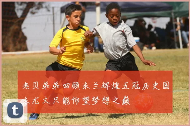 老贝弟弟回顾米兰辉煌五冠历史国米尤文只能仰望梦想之巅