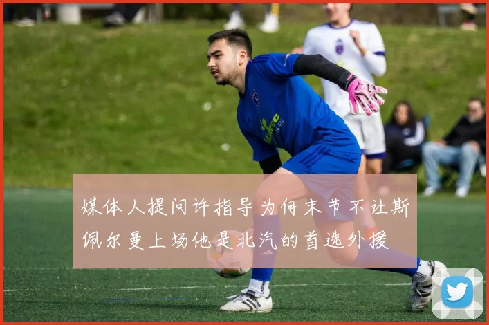 媒体人提问许指导为何末节不让斯佩尔曼上场他是北汽的首选外援