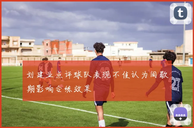 刘建业点评球队表现不佳认为间歇期影响合练效果