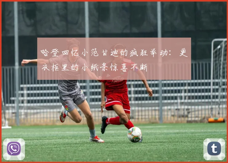 哈登回忆小范甘迪的疯狂举动：更衣柜里的小纸条惊喜不断