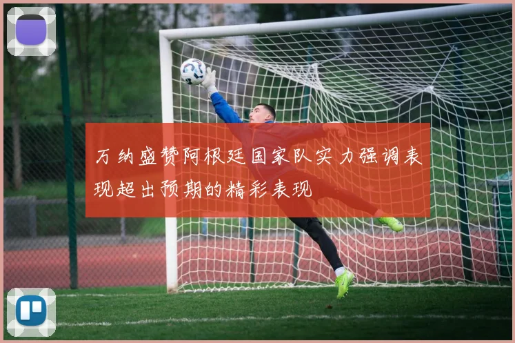 万纳盛赞阿根廷国家队实力强调表现超出预期的精彩表现