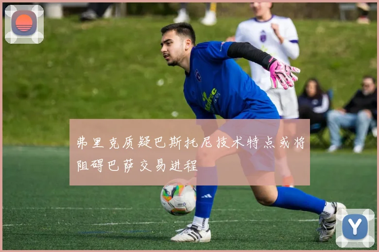 弗里克质疑巴斯托尼技术特点或将阻碍巴萨交易进程