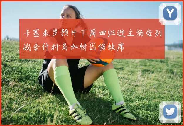 卡塞米罗预计下周回归迎主场告别战舍什科乌加特因伤缺席