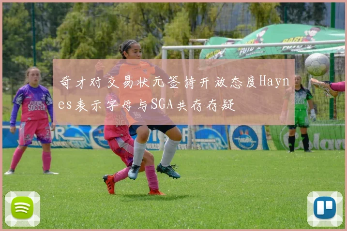 奇才对交易状元签持开放态度Haynes表示字母与SGA共存存疑