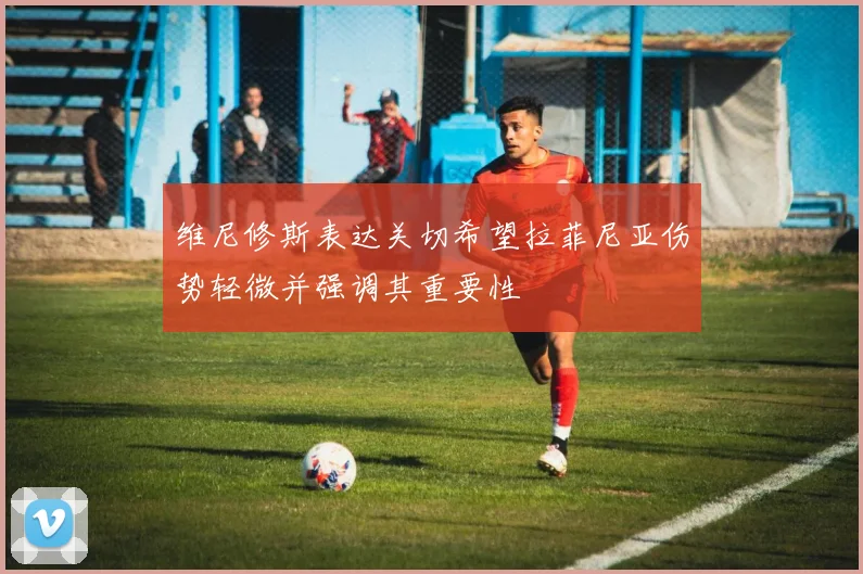 维尼修斯表达关切希望拉菲尼亚伤势轻微并强调其重要性