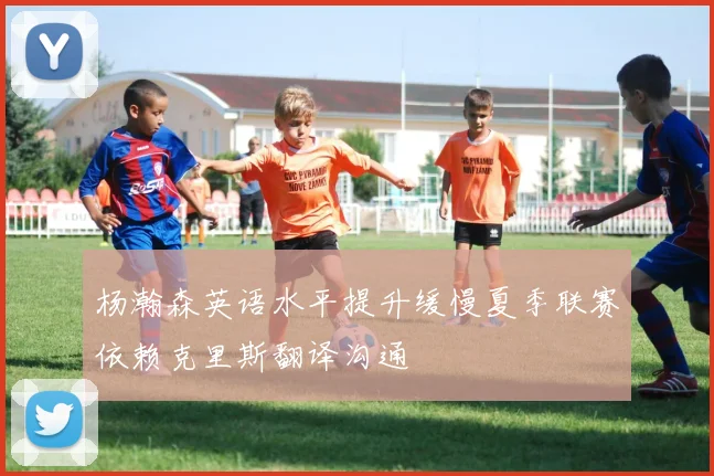 杨瀚森英语水平提升缓慢夏季联赛依赖克里斯翻译沟通