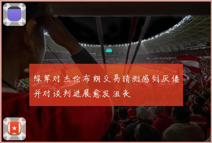 绿军对杰伦布朗交易猜测感到厌倦并对谈判进展愈发沮丧