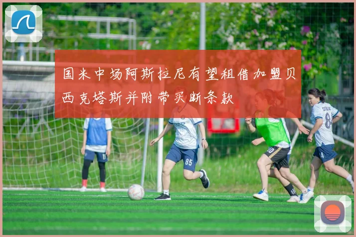 国米中场阿斯拉尼有望租借加盟贝西克塔斯并附带买断条款