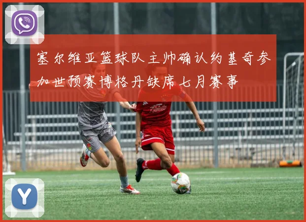 塞尔维亚篮球队主帅确认约基奇参加世预赛博格丹缺席七月赛事