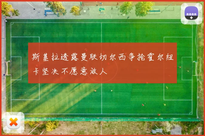 斯基拉透露曼联切尔西争抢霍尔纽卡坚决不愿意放人